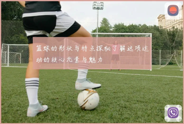 篮球的形状与特点探秘了解这项运动的核心元素与魅力