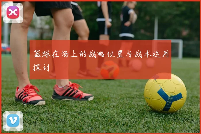 篮球在场上的战略位置与战术运用探讨