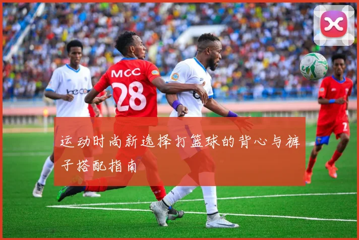 运动时尚新选择打篮球的背心与裤子搭配指南