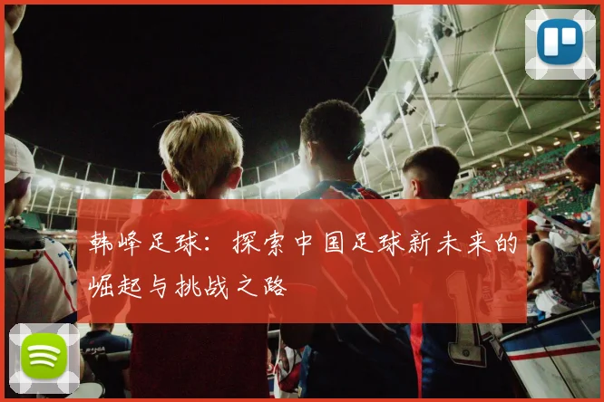 韩峰足球：探索中国足球新未来的崛起与挑战之路