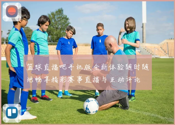 篮球直播吧手机版全新体验随时随地畅享精彩赛事直播与互动评论