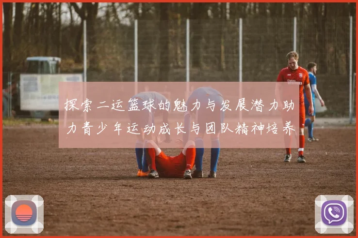 探索二运篮球的魅力与发展潜力助力青少年运动成长与团队精神培养