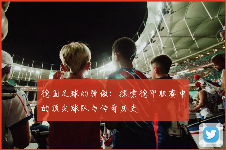 德国足球的骄傲：探索德甲联赛中的顶尖球队与传奇历史