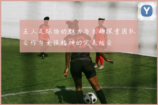 五人足球场的魅力与乐趣探索团队合作与竞技精神的完美结合